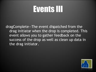 Events III dragComplete—The event dispatched from the drag initiator when the drop is completed. This event allows you to gather feedback on the success of the drop as well as clean up data in the drag initiator. 