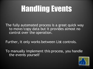 Handling Events The fully automated process is a great quick way to move/copy data but it provides almost no control over the operation.  Further, it only works between List controls.  To manually implement this process, you handle the events yourself 
