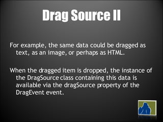 Drag Source II For example, the same data could be dragged as text, as an image, or perhaps as HTML.  When the dragged item is dropped, the instance of the DragSource class containing this data is available via the dragSource property of the DragEvent event. 