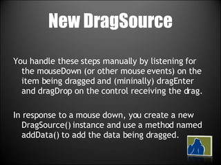 New DragSource You handle these steps manually by listening for the mouseDown (or other mouse events) on the item being dragged and (mininally) dragEnter and dragDrop on the control receiving the drag. In response to a mouse down, you create a new DragSource() instance and use a method named addData() to add the data being dragged. 