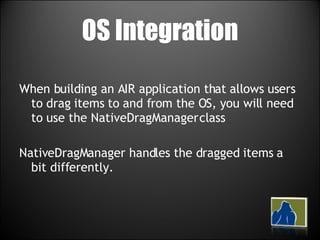 OS Integration When building an AIR application that allows users to drag items to and from the OS, you will need to use the NativeDragManager class NativeDragManager handles the dragged items a bit differently. 