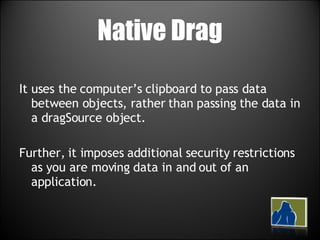 Native Drag It uses the computer’s clipboard to pass data between objects, rather than passing the data in a dragSource object.  Further, it imposes additional security restrictions as you are moving data in and out of an application.  