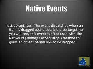 Native Events nativeDragEnter—The event dispatched when an item is dragged over a possible drop target. As you will see, this event is often used with the NativeDragManager.acceptDrop() method to grant an object permission to be dropped. 