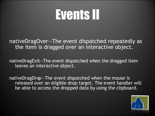 Events II nativeDragOver—The event dispatched repeatedly as the item is dragged over an interactive object. nativeDragExit—The event dispatched when the dragged item leaves an interactive object. nativeDragDrop—The event dispatched when the mouse is released over an eligible drop target. The event handler will be able to access the dropped data by using the clipboard. 