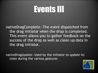 Events III nativeDragComplete—The event dispatched from the drag initiator when the drop is completed. This event allows you to gather feedback on the success of the drop as well as clean up data in the drag initiator. nativeDragUpdate—Used by the initiator to update its state during the various gestures 