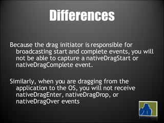 Differences Because the drag initiator is responsible for broadcasting start and complete events, you will not be able to capture a nativeDragStart or nativeDragComplete event. Similarly, when you are dragging from the application to the OS, you will not receive nativeDragEnter, nativeDragDrop, or nativeDragOver events 