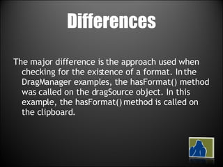 Differences The major difference is the approach used when checking for the existence of a format. In the DragManager examples, the hasFormat() method was called on the dragSource object. In this example, the hasFormat() method is called on the clipboard. 