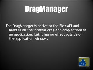 DragManager The DragManager is native to the Flex API and handles all the internal drag-and-drop actions in an application, but it has no effect outside of the application window.  