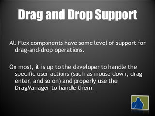 Drag and Drop Support All Flex components have some level of support for drag-and-drop operations.  On most, it is up to the developer to handle the specific user actions (such as mouse down, drag enter, and so on) and properly use the DragManager to handle them.  