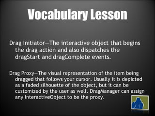Vocabulary Lesson Drag Initiator—The interactive object that begins the drag action and also dispatches the dragStart and dragComplete events. Drag Proxy—The visual representation of the item being dragged that follows your cursor. Usually it is depicted as a faded silhouette of the object, but it can be customized by the user as well. DragManager can assign any InteractiveObject to be the proxy. 