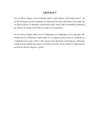 ABSTRACT

The Air Driven Engine is an eco-friendly engine which operates with compressed air. An
Air Driven Engine uses the expansion of compressed air to drive the pistons of an engine An
Air Driven Engine is a pneumatic actuator that creates useful work by expanding compressed
air. There is no mixing of fuel with air as there is no combustion.


An Air Driven Engine makes use of Compressed Air Technology for its operation The
Compressed Air Technology is quite simple. If we compress normal air into a cylinder the air
would hold some energy within it. This energy can be utilized for useful purposes. When this
compressed air expands, the energy is released to do work. So this energy in compressed air
can also be utilized to displace a piston
 