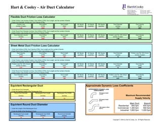 Hart & Cooley - Air Duct Calculator

Flexible Duct Friction Loss Calculator
1. Enter Friction Loss (inches of water), Duct Airflow (CFM), Duct Length and the number of bends.
2. Read Duct Diameter (inches) and Duct Velocity (FPM).
           Friction Loss                       Duct Airflow                       Duct Length        90o Bends     45o Bends    180o Bends           Duct Diameter                       Duct Velocity
        (inches of water)                        (CFM)                              (feet)           (quantity)    (quantity)    (quantity)            (inches)                             (FPM)
                1.60                              2000                               100                                                                  11.9                               2591

1. Enter Round Duct Diameter (inches), Duct Airflow (CFM), Duct Length and the number of bends.
2. Read Friction Loss (inches of water) and Duct Velocity (FPM).
      Duct Diameter (round)                    Duct Airflow                       Duct Length        90o Bends     45o Bends    180o Bends    Friction Loss Per 100' of duct             Duct Velocity
             (inches)                            (CFM)                              (feet)           (quantity)    (quantity)    (quantity)          (inches of water)                      (FPM)
                12                                2000                               100                                                                   1.60                              2548




Sheet Metal Duct Friction Loss Calculator
1. Enter Duct Airflow (CFM), Duct Velocity (FPM), Duct Length and the number of bends.
2. Read Round Duct Diameter (inches) and Friction Loss (inches of water).
          Duct Velocity                        Duct Airflow                       Duct Length        90o Bends     45o Bends    180o Bends           Duct Diameter               Friction Loss Per 100' of duct
            (FPM)                                (CFM)                              (feet)           (quantity)    (quantity)    (quantity)            (inches)                         (inches of water)
             2548                                 2000                               100                                                                  12                                  0.87

1. Enter Friction Loss (inches of water), Duct Airflow (CFM), Duct Length and the number of bends.
2. Read Duct Diameter (inches) and Duct Velocity (FPM).
  Friction Loss Per 100' of duct)              Duct Airflow                       Duct Length        90o Bends     45o Bends    180o Bends           Duct Diameter                       Duct Velocity
         (inches of water)                       (CFM)                              (feet)           (quantity)    (quantity)    (quantity)            (inches)                             (FPM)
               0.87                               2000                               100                                                                  12                                 2548

1. Enter Round Duct Diameter (inches), Duct Airflow (CFM), Duct Length and the number of bends.
2. Read Friction Loss (inches of water) and Duct Velocity (FPM).
      Duct Diameter (round)                    Duct Airflow                       Duct Length        90o Bends     45o Bends    180o Bends    Friction Loss Per 100' of duct             Duct Velocity
             (inches)                            (CFM)                              (feet)           (quantity)    (quantity)    (quantity)          (inches of water)                      (FPM)
                12                                2000                               100                                                                   0.87                              2548




Equivlent Rectangular Duct                                                                                        Approximate Dynamic Loss Coefficients
1. Enter Round Duct Diameter.
2. Enter the Desired Length of the Rectangular Duct.
      Round Duct Diameter                Rectangular Duct Length            Rectangular Duct Width
             (Inches)                            (Inches)                           (Inches)                                                                              Maximum Recommended
                16                                 14                                  14                                                                                        Supply Velocity

                                                                                                                                                                         Main Duct                   Branch
Equivlent Round Duct Diameter                                                                                                                                Residential 900 fpm                    600 fpm
1. Enter the Length of the Rectangular Duct.                                                                                                                Commercial 1,300 fpm                    900 fpm
2. Enter the Width of the Rectangular Duct.
                                                                                                                                                              Industrial 1,800 fpm                1,000 fpm
    Rectangular Duct Length              Rectangular Duct Width              Round Duct Diameter
           (Inches)                             (Inches)                          (Inches)
              14                                   14                                16
                                                                                                                                                    Copyright © 2004 by Hart & Cooley, Inc. All Rights Reserved.
 