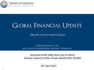 Slide 1
Global Financial Update
Perspective is everything!
A Presentation to the
Association of Independent Retirees, Tamworth
16th April 2013
Raymond Griffin MBA (Exec) Dip FS GAICD
Director: Baiocchi Griffin Private Wealth AFSL 424658
 