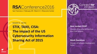 SESSION ID:
#RSAC
Mark Davidson
STIX, TAXII, CISA:
The impact of the US
Cybersecurity Information
Sharing Act of 2015
AIR-F01
Director of Software Development
Soltra
Bret Jordan CISSP
Director of Security Architecture
Blue Coat Systems
 