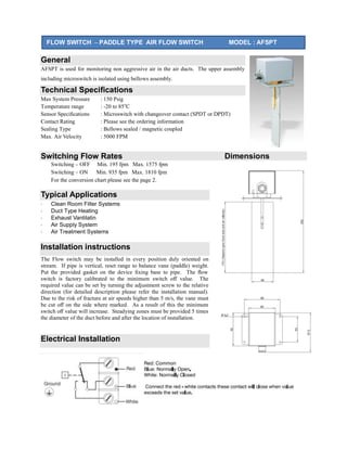 General
AFSPT is used for monitoring non aggressive air in the air ducts. The upper assembly
including microswitch is isolated using bellows assembly.
Technical Speciﬁcations
Max System Pressure : 150 Psig
Temperature range : -20 to 85o
C
Sensor Speciﬁcations : Microswitch with changeover contact (SPDT or DPDT)
Contact Rating : Please see the ordering information
Sealing Type : Bellows sealed / magnetic coupled
Max. Air Velocity : 5000 FPM
Switching Flow Rates Dimensions
Switching – OFF Min. 195 fpm Max. 1575 fpm
Switching – ON Min. 935 fpm Max. 1810 fpm
For the conversion chart please see the page 2.
Typical Applications
· Clean Room Filter Systems
· Duct Type Heating
· Exhaust Vantilatin
· Air Supply System
· Air Treatment Systems
Installation instructions
The Flow switch may be installed in every position duly oriented on
stream. If pipe is vertical, reset range to balance vane (paddle) weight.
Put the provided gasket on the device ﬁxing base to pipe. The ﬂow
switch is factory calibrated to the minimum switch oﬀ value. The
required value can be set by turning the adjustment screw to the relative
direction (for detailed description please refer the installation manual).
Due to the risk of fracture at air speeds higher than 5 m/s, the vane must
be cut oﬀ on the side where marked. As a result of this the minimum
switch oﬀ value will increase. Steadying zones must be provided 5 times
the diameter of the duct before and after the location of installation.
Electrical Installation
FLOW SWITCH – PADDLE TYPE AIR FLOW SWITCH MODEL : AFSPT
 