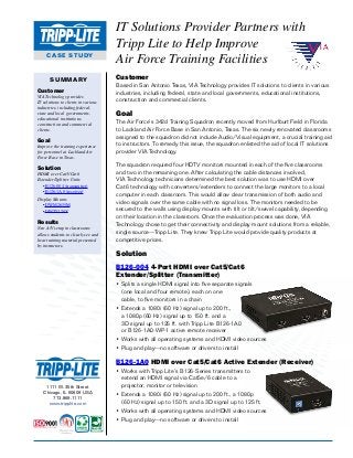 CASE STUDY
IT Solutions Provider Partners with
Tripp Lite to Help Improve
Air Force Training Facilities
SUMMARY
Customer
VIA Technology provides
IT solutions to clients in various
industries, including federal,
state and local governments,
educational institutions,
construction and commercial
clients.
Goal
Improve the training experience
for personnel at Lackland Air
Force Base in Texas.
Solution
HDMI over Cat5/Cat6
Extender/Splitter Units
•	B126-004 (transmitter)
•	B126-1A0 (receiver)
Display Mounts
•	DWM2655M
•	DWT3270X
Results
New A/V setup in classrooms
allows students to clearly see and
hear training material presented
by instructors.
1111 W. 35th Street
Chicago, IL 60609 USA
773.869.1111
www.tripplite.com
Customer
Based in San Antonio Texas, VIA Technology provides IT solutions to clients in various
industries, including federal, state and local governments, educational institutions,
construction and commercial clients.
Goal
The Air Force’s 342d Training Squadron recently moved from Hurlburt Field in Florida
to Lackland Air Force Base in San Antonio, Texas. The six newly renovated classrooms
assigned to the squadron did not include Audio/Visual equipment, a crucial training aid
to instructors. To remedy this issue, the squadron enlisted the aid of local IT solutions
provider VIA Technology.
The squadron required four HDTV monitors mounted in each of the five classrooms
and two in the remaining one. After calculating the cable distances involved,
VIA Technology technicians determined the best solution was to use HDMI over
Cat6 technology with converters/extenders to connect the large monitors to a local
computer in each classroom. This would allow clear transmission of both audio and
video signals over the same cable with no signal loss. The monitors needed to be
secured to the walls using display mounts with tilt or tilt/swivel capability, depending
on their location in the classroom. Once the evaluation process was done, VIA
Technology chose to get their connectivity and display mount solutions from a reliable,
single source—Tripp Lite. They knew Tripp Lite would provide quality products at
competitive prices.
Solution
B126-004 4-Port HDMI over Cat5/Cat6
Extender/Splitter (Transmitter)
•	Splits a single HDMI signal into five separate signals
(one local and four remote), each on one
cable, to five monitors in a chain
• Extends a 1080i (60 Hz) signal up to 200 ft.,
a 1080p (60 Hz) signal up to 150 ft. and a
3D signal up to 125 ft. with Tripp Lite B126-1A0
or B126-1A0-WP-1 active remote receiver
• Works with all operating systems and HDMI video sources
• Plug and play—no software or drivers to install
B126-1A0 HDMI over Cat5/Cat6 Active Extender (Receiver)
•	Works with Tripp Lite’s B126-Series transmitters to
extend an HDMI signal via Cat5e/6 cable to a
projector, monitor or television
• Extends a 1080i (60 Hz) signal up to 200 ft., a 1080p
(60 Hz) signal up to 150 ft. and a 3D signal up to 125 ft.
• Works with all operating systems and HDMI video sources
• Plug and play—no software or drivers to install
 