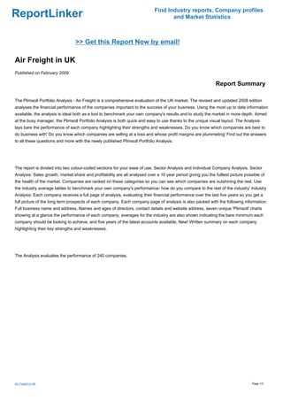 Find Industry reports, Company profiles
ReportLinker                                                                       and Market Statistics



                                 >> Get this Report Now by email!

Air Freight in UK
Published on February 2009

                                                                                                              Report Summary

The Plimsoll Portfolio Analysis - Air Freight is a comprehensive evaluation of the UK market. The revised and updated 2008 edition
analyses the financial performance of the companies important to the success of your business. Using the most up to date information
available, the analysis is ideal both as a tool to benchmark your own company's results and to study the market in more depth. Aimed
at the busy manager, the Plimsoll Portfolio Analysis is both quick and easy to use thanks to the unique visual layout. The Analysis
lays bare the performance of each company highlighting their strengths and weaknesses. Do you know which companies are best to
do business with' Do you know which companies are selling at a loss and whose profit margins are plummeting' Find out the answers
to all these questions and more with the newly published Plimsoll Portfolio Analysis.




The report is divided into two colour-coded sections for your ease of use, Sector Analysis and Individual Company Analysis. Sector
Analysis: Sales growth, market share and profitability are all analysed over a 10 year period giving you the fulllest picture possible of
the health of the market. Companies are ranked on these categories so you can see which companies are outshining the rest. Use
the industry average tables to benchmark your own company's performance- how do you compare to the rest of the industry' Industry
Analysis: Each company receives a full page of analysis, evaluating their financial performance over the last five years so you get a
full picture of the long term prospects of each company. Each company page of analysis is also packed with the following information:
Full business name and address, Names and ages of directors, contact details and website address, seven unique 'Plimsoll' charts
showing at a glance the performance of each company, averages for the industry are also shown indicating the bare minimum each
company should be looking to achieve, and five years of the latest accounts available, New! Written summary on each company
highlighting their key strengths and weaknesses.




The Analysis evaluates the performance of 240 companies.




Air Freight in UK                                                                                                                 Page 1/3
 