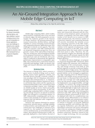 IEEE Communications Magazine • August 201840 0163-6804/18/$25.00 © 2018 IEEE
Abstract
Mobile edge computing (MEC), which enables
delay-sensitive computing tasks to be executed
at network edges, has been proposed to accom-
modate the explosive growth of the Internet
of Things. However, the growing demands for
massive connectivity, ultra-low latency, and high
reliability in various emerging resource-hungry
and computation-intensive applications pose new
challenges in network access capacity. This moti-
vates us to conceive a new MEC framework from
an air-ground integration perspective. First, we
present a review of the state-of-the-art literature.
Then the architecture and technological benefits
of the proposed framework are elaborated. Next,
four typical use cases are introduced, and a case
study is conducted to demonstrate the significant
performance improvements in computation capa-
bility and communication connectivity based on
real-world road topology. Finally, we present chal-
lenges and research directions, and conclude this
article.
Introduction
The Internet of Things (IoT), which connects a
great variety of physical things such as smart-
phones, sensors, home appliances, vehicles, and
wearable devices through a network, enables a
new paradigm shift for ubiquitous information
exchange and communication [1, 2]. However,
the long transmission distance between IoT devic-
es and remote data centers and the capacity-con-
strained backhaul links in the conventional cloud
computing paradigm impose new challenges
on reliable quality of service (QoS) and quality
of experience (QoE) provisioning. To this end,
mobile edge computing (MEC), in which comput-
ing and storage resources are placed at network
edges, has emerged as a promising solution. In
MEC, delay-sensitive computing tasks can be exe-
cuted in close proximity to IoT devices to reduce
response time and alleviate traffic congestion at
core networks [3].
However, the explosive demands for massive
connectivity, ultra-low latency, and high reliability
in delay-sensitive and multimedia-rich IoT appli-
cations pose new challenges in network access
capacity (i.e., the number of connections that
can be simultaneously accommodated by MEC
nodes). Since physical infrastructures of MEC are
generally deployed in a fixed fashion, this lack of
mobility results in inability to meet the compu-
tation and connectivity demands with the char-
acteristics of fast temporal, spatial, and spectral
variations. Considering a hot zone where a large
number of IoT devices try to connect to MEC
nodes simultaneously, this immense number of
connection requests and computing demands
will severely overwhelm the network access
and computing capacities of the MEC nodes,
which eventually incurs acute performance deg-
radation. In the opposite circumstances, a large
quantity of resources in the MEC node remain
underutilized when the loads within coverage
shift from peak to valley. Therefore, the mis-
match between irregular user demands and rigid
network capacity will seriously impede the QoS
and QoE guarantees and decrease resource uti-
lization efficiency.
To address the above challenges, we propose
an air-ground integrated MEC framework, which
actively explores the systematic and complemen-
tary integration of the communication, comput-
ing, and storage resources from both air and
ground segments to provide on-demand deploy-
ment densification of edge servers. The redundant
resources in unmanned aerial vehicles (UAVs) and
ground vehicles can be envisaged as supplemen-
tary edge computing servers for efficient resource
utilization and reliable service provisioning [4].
On one hand, it is illustrated that UAVs not only
provide vast coverage over wide geographical
areas, but also possess unique characteristics like
fast deployment, easy programmability, and high
scalability. For instance, the outage probability
of cell edge users can be effectively reduced by
the UAV-enabled light of sight (LoS) connectivity
and wide ground coverage. On the other hand,
vehicular edge computing, which distinguishes
itself from static MEC with its high geographical
distribution density and proximity to users, can
be deployed with UAVs in a complementary way
to provide service differentiation or to enhance
computing capability and communication connec-
tivity in urban areas. Specifically, the large volume
of vehicles in hotspots can provide additional
computing capability and multihop data deliv-
ery capacity. Furthermore, users who suffer from
intermittent connection and service interruption
when UAVs are running out of battery power can
be served by nearby vehicles in order to enable
seamless connection. Therefore, instead of rely-
ing on a single technology, this new paradigm
Zhenyu Zhou, Junhao Feng, Lu Tan, Yejun He, and Jie Gong
MULTIPLE ACCESS MOBILE EDGE COMPUTING FOR HETEROGENEOUS IOT
The growing demands
for massive connectivity,
ultra-low latency, and
high reliability in various
emerging resource-hun-
gry and computation-in-
tensive applications
pose new challenges in
network access capacity.
This has motivated the
authors to conceive a new
MEC framework from an
air-ground integration
perspective.
Zhenyu Zhou, Junhao Feng, and Lu Tan are with North China Electric Power University; Yejun He is with Shenzhen University;
Jie Gong is with Sun Yat-sen University. Jie Gong is the corresponding author.
Digital Object Identifier:
10.1109/MCOM.2018.1701111
An Air-Ground Integration Approach for
Mobile Edge Computing in IoT
 