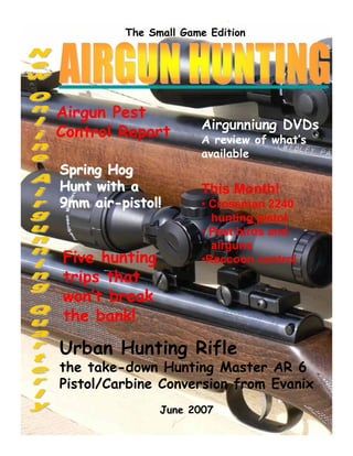The Small Game Edition 
Airgun Pest 
Control Report 
SSpprriinngg HHoogg 
HHuunntt wwiitthh aa 
99mmmm aaiirr--ppiissttooll!! 
Airgunniung DVDs 
A review of what’s 
available 
This Month! 
• Crossman 2240 
hunting pistol 
• Pest birds and 
airguns 
•Raccoon control 
Five hunting 
trips that 
won’t break 
the bank! 
Urban Hunting Rifle 
the take-down Hunting Master AR 6 
Pistol/Carbine Conversion from Evanix 
June 2007 
 