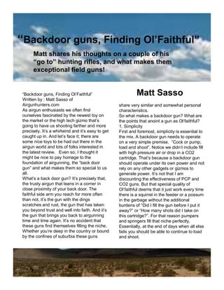 “Backdoor guns, Finding Ol’Faithful” 
Matt shares his thoughts on a couple of his 
“go to” hunting rifles, and what makes them 
exceptional field guns! 
“Backdoor guns, Finding Ol’Faithful” 
Written by : Matt Sasso of 
Airgunhunters.com 
As airgun enthusiasts we often find 
ourselves fascinated by the newest toy on 
the market or the high tech gizmo that’s 
going to have us shooting farther and more 
precisely. It’s a whirlwind and it’s easy to get 
caught up in. And let’s face it; there are 
some nice toys to be had out there in the 
airgun world and lots of folks interested in 
the latest review. Even so, I thought it 
might be nice to pay homage to the 
foundation of airgunning, the “back door 
gun” and what makes them so special to us 
all. 
What’s a back door gun? It’s precisely that, 
the trusty airgun that leans in a corner in 
close proximity of your back door. The 
faithful side arm you reach for more often 
than not, it’s the gun with the dings 
scratches and rust, the gun that has taken 
you beyond trust and well into faith. And it’s 
the gun that brings you back to airgunning 
time and time again. It’s no accident that 
these guns find themselves filling the niche. 
Whether you’re deep in the country or bound 
by the confines of suburbia these guns 
Matt Sasso 
share very similar and somewhat personal 
characteristics. 
So what makes a backdoor gun? What are 
the points that anoint a gun as Ol’faithful? 
1. Simplicity 
First and foremost, simplicity is essential to 
the mix. A backdoor gun needs to operate 
on a very simple premise. “Cock or pump, 
load and shoot”. Notice we didn’t include fill 
with high pressure air or drop in a CO2 
cartridge. That’s because a backdoor gun 
should operate under its own power and not 
rely on any other gadgets or gizmos to 
generate power. It’s not that I am 
discounting the effectiveness of PCP and 
CO2 guns. But that special quality of 
Ol’faithful deems that it just work every time 
there is a squirrel in the feeder or a possum 
in the garbage without the additional 
burdens of “Did I fill the gun before I put it 
away?” or “How many shots did I take on 
this cartridge?”. For that reason pumpers 
and springers fill that niche perfectly. 
Essentially, at the end of days when all else 
fails you should be able to continue to load 
and shoot. 
 
