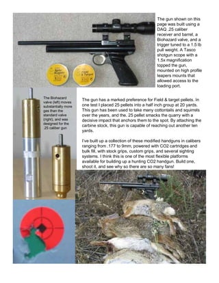 The gun shown on this 
page was built using a 
DAQ .25 caliber 
receiver and barrel, a 
Biohazard valve, and a 
trigger tuned to a 1.5 lb 
pull weight. A Tasco 
shotgun scope with a 
1.5x magnification 
topped the gun, 
mounted on high profile 
leapers mounts that 
allowed access to the 
loading port. 
The gun has a marked preference for Field & target pellets. In 
one test I placed 25 pellets into a half inch group at 20 yards. 
This gun has been used to take many cottontails and squirrels 
over the years, and the. 25 pellet smacks the quarry with a 
decisive impact that anchors them to the spot. By attaching the 
carbine stock, this gun is capable of reaching out another ten 
yards. 
I’ve built up a collection of these modified handguns in calibers 
ranging from .177 to 9mm, powered with CO2 cartridges and 
bulk fill, with stock grips, custom grips, and several sighting 
systems. I think this is one of the most flexible platforms 
available for building up a hunting CO2 handgun. Build one, 
shoot it, and see why so there are so many fans! 
The Biohazard 
valve (left) moves 
substantially more 
gas than the 
standard valve 
(right), and was 
designed for the 
.25 caliber gun 
 