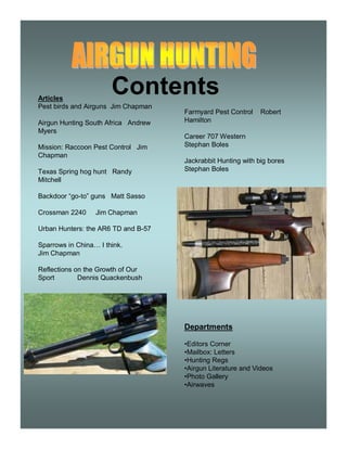 Contents 
Articles 
Pest birds and Airguns Jim Chapman 
Airgun Hunting South Africa Andrew 
Myers 
Mission: Raccoon Pest Control Jim 
Chapman 
Texas Spring hog hunt Randy 
Mitchell 
Backdoor “go-to” guns Matt Sasso 
Crossman 2240 Jim Chapman 
Urban Hunters: the AR6 TD and B-57 
Sparrows in China… I think. 
Jim Chapman 
Reflections on the Growth of Our 
Sport Dennis Quackenbush 
Farmyard Pest Control Robert 
Hamilton 
Career 707 Western 
Stephan Boles 
Jackrabbit Hunting with big bores 
Stephan Boles 
Departments 
•Editors Corner 
•Mailbox: Letters 
•Hunting Regs 
•Airgun Literature and Videos 
•Photo Gallery 
•Airwaves 
 