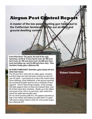 Airgun Pest Control Report 
A master of the low power hunting gun heads out to 
the Californian farmlands to thin out air-born and 
ground dwelling varmint 
Farm Pest Hunt: The good, the bad & the ugly. 
Summary: (a) 50 & 15 acre farms hunt; (b) 400 acre 
farm hunt; (c) 100 acre farm hunt; (d) 200 acre farm 
hunt and follow up; and (f) 400 acre farm retry. Plus 
Hamilton finally gets a Beeman R9, 
50 ACRE FARM HUNT (Hamilton gets kicked off and 
other bad news): 
The 50 acre farm, what with its cattle, goats, chickens, 
and farm dogs and cats had been a family-run farm for 
over 40 years. I got access to it only a few months back. 
Some starlings, some blackbirds, a few ground squirrels, 
the occasional English sparrow and a multitude of barn 
pigeons! And to make things sweeter, of the average 
200 daily pigeons there to share the livestock feed, over 
50 of them were farm residents. Mostly up in the rafters 
and eaves of the 100 or so yard long, open sided barn 
where the cattle feed troughs were. 
On my initial scouting walk thru, the pigeons perched up 
high in the rafters were letting me walk within 15 yards. 
Talk about a place made to order for a low power airgun 
like a Beeman R7! 
Robert Hamilton 
 