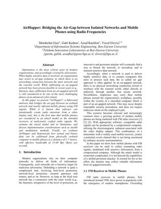 This is a slightly revised version of the paper accepted by the 9th IEEE International 
Conference on Malicious and Unwanted Software (MALCON 2014). 
© IEEE Personal use of this material is permitted. Permission from IEEE must be obtained 
for all other uses, in any current or future media, including reprinting/republishing this 
material for advertising or promotional purposes, creating new collective works, for resale 
or redistribution to servers or lists, or reuse of any copyrighted component of this work in 
other works. 
AirHopper: Bridging the Air-Gap between Isolated Networks and Mobile Phones using Radio Frequencies 
*4, Yuval Elovici3, Assaf Kachlon2, Gabi Kedma1Mordechai Guri 
Department of Information Systems Engineering, Ben-Gurion University 
*Telekom Innovation Laboratories at Ben-Gurion University 
Abstract 
Information is the most critical asset of modern organizations, and accordingly coveted by adversaries. When highly sensitive data is involved, an organization may resort to air-gap isolation, in which there is no networking connection between the inner network and the external world. While infiltrating an air-gapped network has been proven feasible in recent years (e.g., Stuxnet), data exfiltration from an air-gapped network is still considered to be one of the most challenging phases of an advanced cyber- attack. 
In this paper we present "AirHopper", a bifurcated malware that bridges the air-gap between an isolated network and nearby infected mobile phones using FM signals. While it is known that software can intentionally create radio emissions from a video display unit, this is the first time that mobile phones are considered in an attack model as the intended receivers of maliciously crafted radio signals. We examine the attack model and its limitations, and discuss implementation considerations such as stealth and modulation methods. Finally, we evaluate AirHopper and demonstrate how textual and binary data can be exfiltrated from physically isolated computer to mobile phones at a distance of 1-7 meters, with effective bandwidth of 13- 60 Bps (Bytes per second). 
1 gurim@post.bgu.ac.il 
2 gabik@post.bgu.ac.il 
3 assafka@post.bgu.ac.il 
4 elovici@bgu.ac.il 
 