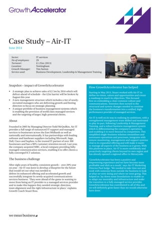 Case Study – Air-IT
June 2014
Sector: 	 IT services	
No of employees: 	 29
Turnover: 	 £1.25m (2013)
Location: 	 Nottingham
Growth Manager: 	 Tim Sutton
Service used: 	 Business Development, Leadership & Management Training
Snapshot – impact of GrowthAccelerator
•	A strategic plan to achieve sales of £2.5m by 2016 which will
deliver ahead of schedule - the £2m barrier will be broken by
August this year
•	A new management structure which includes a tier of newly-
recruited managers who are delivering growth and freeing
directors to focus on strategic planning
•	A unique portfolio of business management systems which
is enabling the provision of world class managed services
and the targeting of larger, high-potential clients.
About
Founded in 2005 by Managing Director Todd McQuilkin, Air-IT
provides a full range of outsourced IT support and managed
services to businesses across the East Midlands as well as
nationally and internationally. It has partnerships with leading
software and hardware suppliers including Microsoft, Sage,
Dell, Cisco and Sophos, is the trusted IT partner of over 300
businesses and has a 98% customer retention record. Last year,
the company acquired MBC, a local company providing fully-
managed communication services, enabling it to offer clients a
fully converged ICT solution.
The business challenge
After eight years of healthy, consistent growth - over 20% year
on year - Air-IT was keen to develop a blueprint for the future
that would set out what was needed to
deliver its enhanced offering and accelerated growth and
successfully integrate its newly-acquired communications
services business. ‘They were ahead of the game in wanting to
move from being an IT provider to a managed services provider
and to make this happen they needed strategic direction,
team alignment and the right infrastructure in place,’ explains
Growth Coach Stuart Ross.
How GrowthAccelerator has helped
Starting in May 2013, Stuart worked with Air-IT to
define its vision, values and opportunities and create
a roadmap to reach its objectives. This focused
first on embedding a clear common culture and
communications. Attention then turned to the
structural and system changes needed to continue
the business’s transformation into a unified, high-
performance provider of managed services.
Air-IT is well on its way to realising its ambitions, with a
strengthened management team skilled and motivated
to play its part, following Leadership  Management
Training, and a robust business management system
which is differentiating the company’s operations
and enabling it to move beyond its competitors. This
simplified single-business solution streamlines and
automates operations and processes, integrates with
remote monitoring, management and support systems
vital to its expanded offering and will make it easier
to manage all aspects of the business as it grows. With
this platform in place, Air-IT is more confidently and
proactively targeting clients beyond its own region and
has already opened a regional office in Merseyside.
‘GrowthAccelerator has been a positive and
empowering experience and we have become more
profitable and slick as a result,’ says Air-IT Marketing
Director Paul Judge. ‘We needed to take time out and
work with someone from outside the business to look
at what we were doing and where we were going. This
helped us lay down some foundations to enable us
to adapt our mentality and infrastructure and make
the transition to a fully managed service provider.
GrowthAccelerator has contributed to all of this and
we will definitely grow faster than we would otherwise
have done.’
 