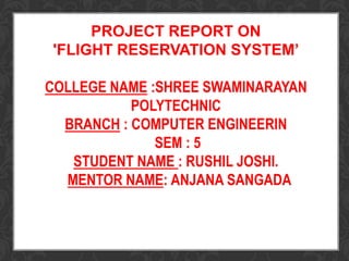 PROJECT REPORT ON
'FLIGHT RESERVATION SYSTEM’
COLLEGE NAME :SHREE SWAMINARAYAN
POLYTECHNIC
BRANCH : COMPUTER ENGINEERIN
SEM : 5
STUDENT NAME : RUSHIL JOSHI.
MENTOR NAME: ANJANA SANGADA
 