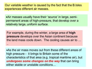 Our variable weather is caused by the fact that the B.Isles experiences different air masses. Air masses usually have their ‘source’ in large, semi-permanent areas of high-pressure, that develop over a relatively large, uniform surface.  As the air mass moves out from these different areas of high pressure -  it brings to Britain some of the characteristics of that area (e.g. tropical maritime air), but  undergoes some changes on the way  that can bring either stable or unstable conditions…  For example, during the winter, a large area of  high pressure  develops over the Asian continent because the land mass cools down.  The cooling causes air to ….. 