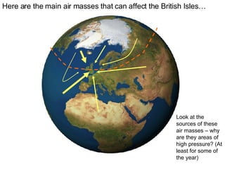 Here are the main air masses that can affect the British Isles… Look at the sources of these air masses – why are they areas of high pressure? (At least for some of the year) 