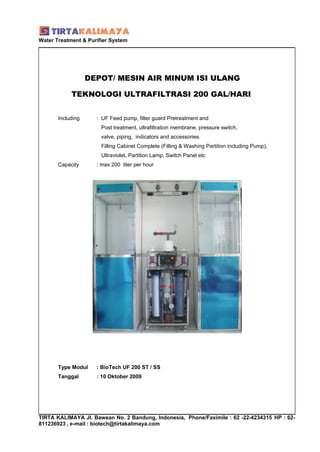 Water Treatment & Purifier System




                   DEPOT/ MESIN AIR MINUM ISI ULANG

            TEKNOLOGI ULTRAFILTRASI 200 GAL/HARI


       Including     : UF Feed pump, filter guard Pretreatment and
                       Post treatment, ultrafiltration membrane, pressure switch,
                       valve, piping, indicators and accessories.
                       Filling Cabinet Complete (Filling & Washing Partition including Pump),
                       Ultraviolet, Partition Lamp, Switch Panel etc
       Capacity      : max 200 liter per hour




       Type Modul    : BioTech UF 200 ST / SS
       Tanggal       : 10 Oktober 2009




TIRTA KALIMAYA Jl. Bawean No. 2 Bandung, Indonesia, Phone/Faximile : 62 -22-4234315 HP : 62-
811236923 , e-mail : biotech@tirtakalimaya.com
 