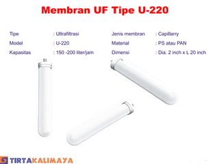 Membran UF Tipe U-220

Tipe          : Ultrafiltrasi        Jenis membran   : Capillarry
Model         : U-220                Material        : PS atau PAN
Kapasitas     : 150 -200 liter/jam   Dimensi         : Dia. 2 inch x L 20 inch




                                                                    Company Logo
 