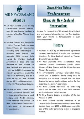 About Us
❖ Air New Zealand Ltd. is the flag
carrier airline of New Zealand.
Also, Air New Zealand has been a
member of the Star Alliance since
1999.
❖ Air New Zealand was founded in
1940 as Tasman Empire Airways
Limited (TEAL), an organisation
operating trans-Tasman flights
between New Zealand and
Australia. TEAL became fully
owned by the New Zealand
government in 1965, and was
renamed Air New Zealand. Air
New Zealand was privatised in
1989, but in 2001, it returned to
majority government ownership
after near bankruptcy due to a
failed tie up. Air New Zealand
carried 15.95 million passengers,
in the 2017 financial year to June.
❖ Fly with Air New Zealand across
almost 20 domestic locations and
31 international locations around
Europe, Asia, North America,
South America and Oceania. Air
New Zealand serves five domestic
locations and rest 15 are covered
by subsidiaries.
Cheap Air New Zealand
Reservations
Looking for cheap airfare? Fly with Air New Zealand
and avail assured discounts over your first booking.
Book your tickets at FareCopy.com to avail
discounted tickets.
History
❖ Founded in 1939 by an international agreement
between New Zealand, Australia, and the United
Kingdom, Air New Zealand started as Tasman
Empire Airways Limited.
❖ Air New Zealand’s initial shareholders were
the New Zealand Government, Qantas, Union
Airways of New Zealand and the British Overseas
Airways Corporation.
❖ In 1978, National Airways Corporation (NAC),
which was a domestic airline along with its
subsidiary Safe Air were merged into Air New
Zealand to form a single national airline, further
expanding the carrier's operations.
❖ Air New Zealand introduced its first Boeing
747 airliner in 1981, and a year later initiated
service to London via Los Angeles.
❖ Air New Zealand became a member of the Star
Alliance in 1999.
❖ Air New Zealand became embroiled in an
ownership battle over Ansett with co-owner News
Limited from year 1999 to 2000, over a possible
sale of the under-performing carrier to Singapore
Airlines.
Cheap Airline Tickets
Www.Farecopy.com
 