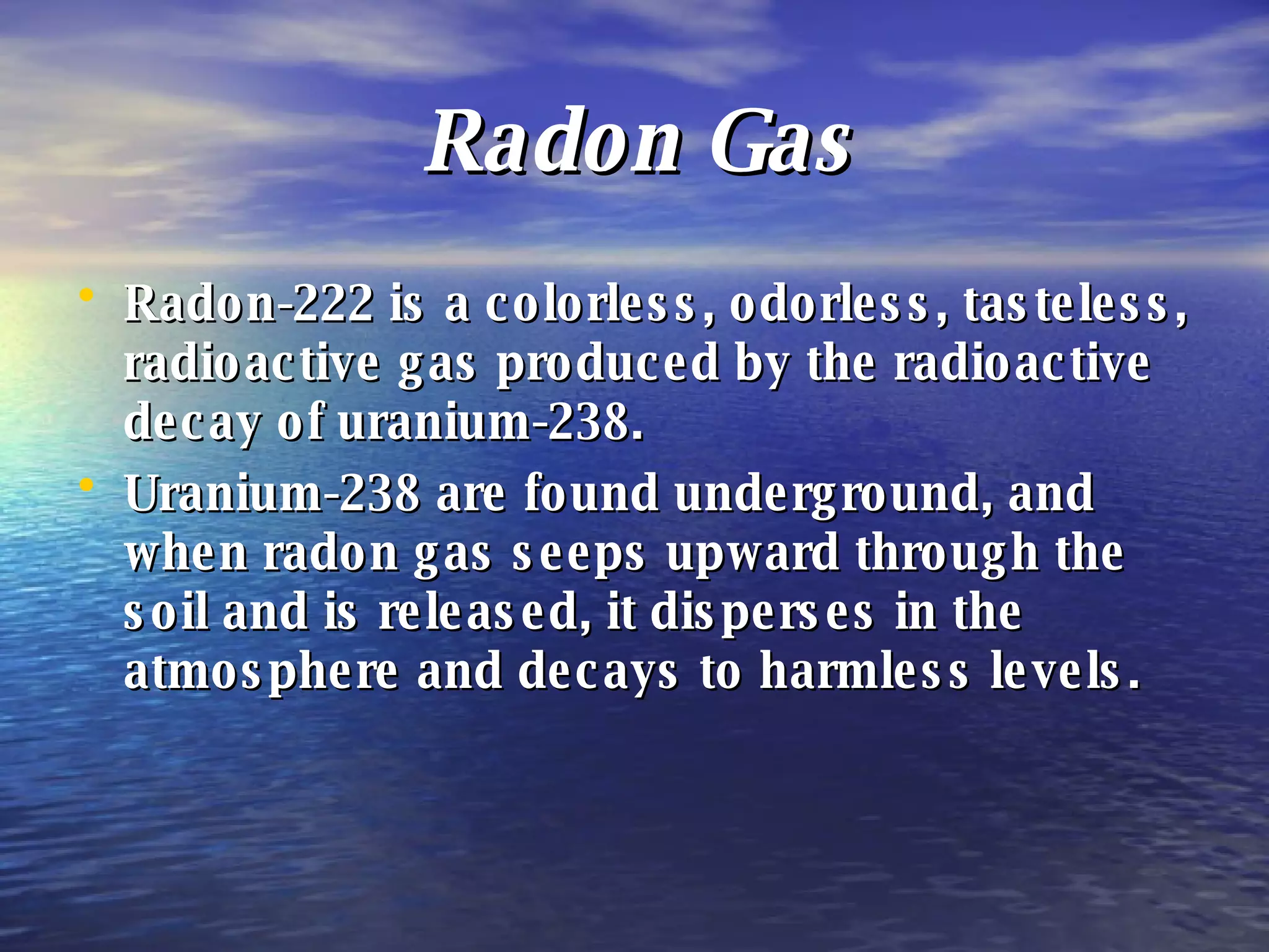 Radon Gas Radon-222 is a colorless, odorless, tasteless, radioactive gas produced by the radioactive decay of uranium-238. Uranium-238 are found underground, and when radon gas seeps upward through the soil and is released, it disperses in the atmosphere and decays to harmless levels. 