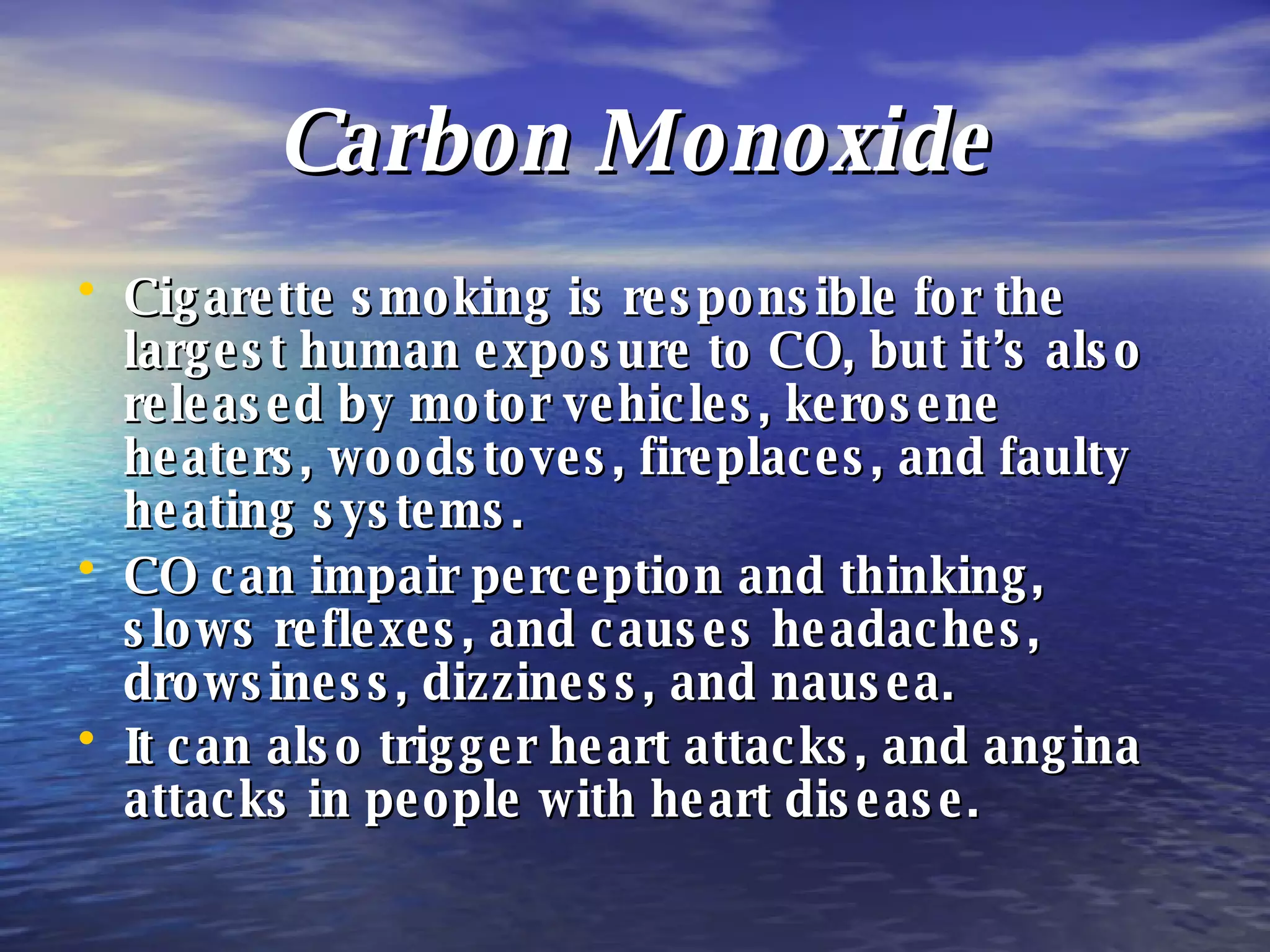 Carbon Monoxide Cigarette smoking is responsible for the largest human exposure to CO, but it’s also released by motor vehicles, kerosene heaters, woodstoves, fireplaces, and faulty heating systems. CO can impair perception and thinking, slows reflexes, and causes headaches, drowsiness, dizziness, and nausea. It can also trigger heart attacks, and angina attacks in people with heart disease.   