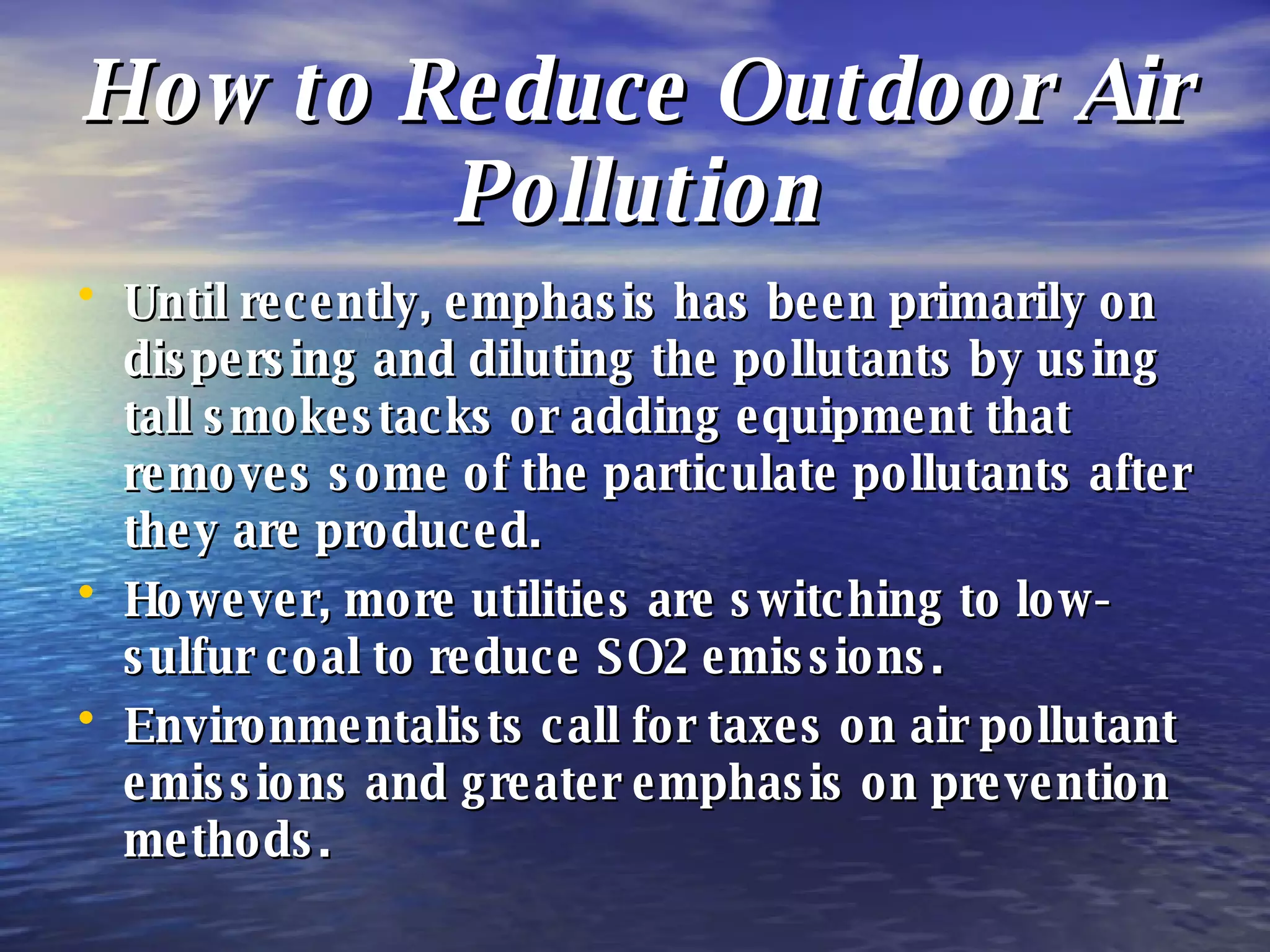 How to Reduce Outdoor Air Pollution Until recently, emphasis has been primarily on dispersing and diluting the pollutants by using tall smokestacks or adding equipment that removes some of the particulate pollutants after they are produced. However, more utilities are switching to low-sulfur coal to reduce SO2 emissions. Environmentalists call for taxes on air pollutant emissions and greater emphasis on prevention methods. 