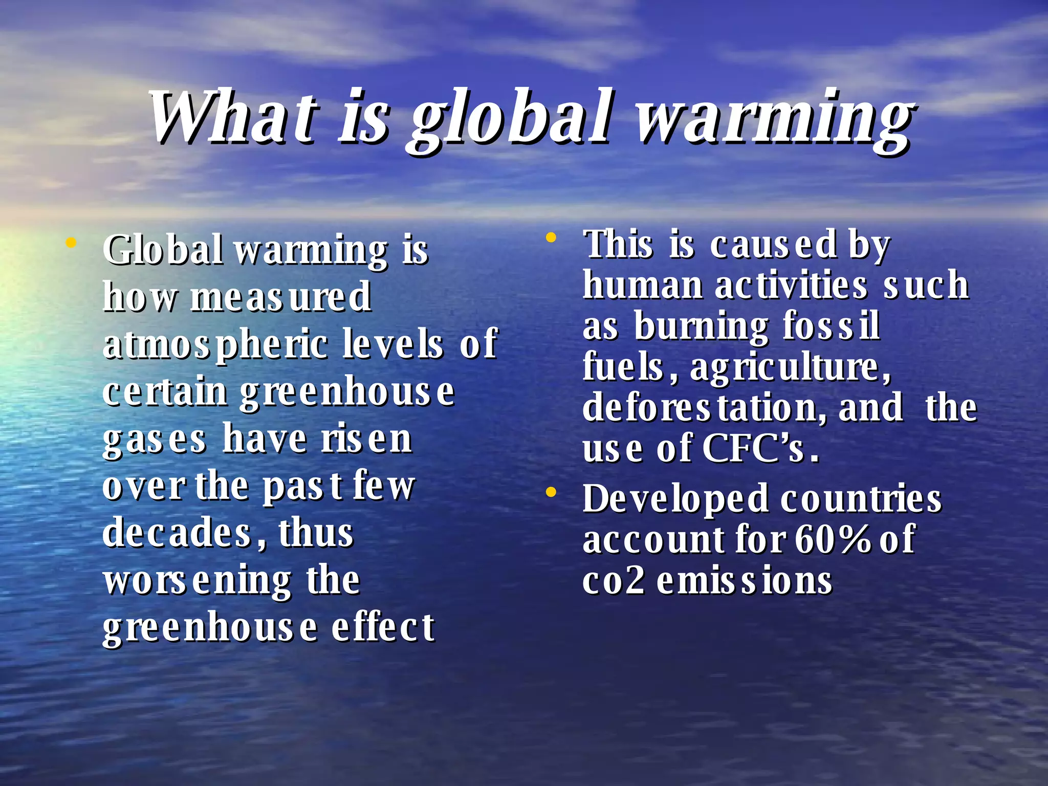 What is global warming Global warming is how measured atmospheric levels of certain greenhouse gases have risen over the past few decades, thus worsening the greenhouse effect This is caused by human activities such as burning fossil fuels, agriculture, deforestation, and  the use of CFC’s. Developed countries account for 60% of co2 emissions 