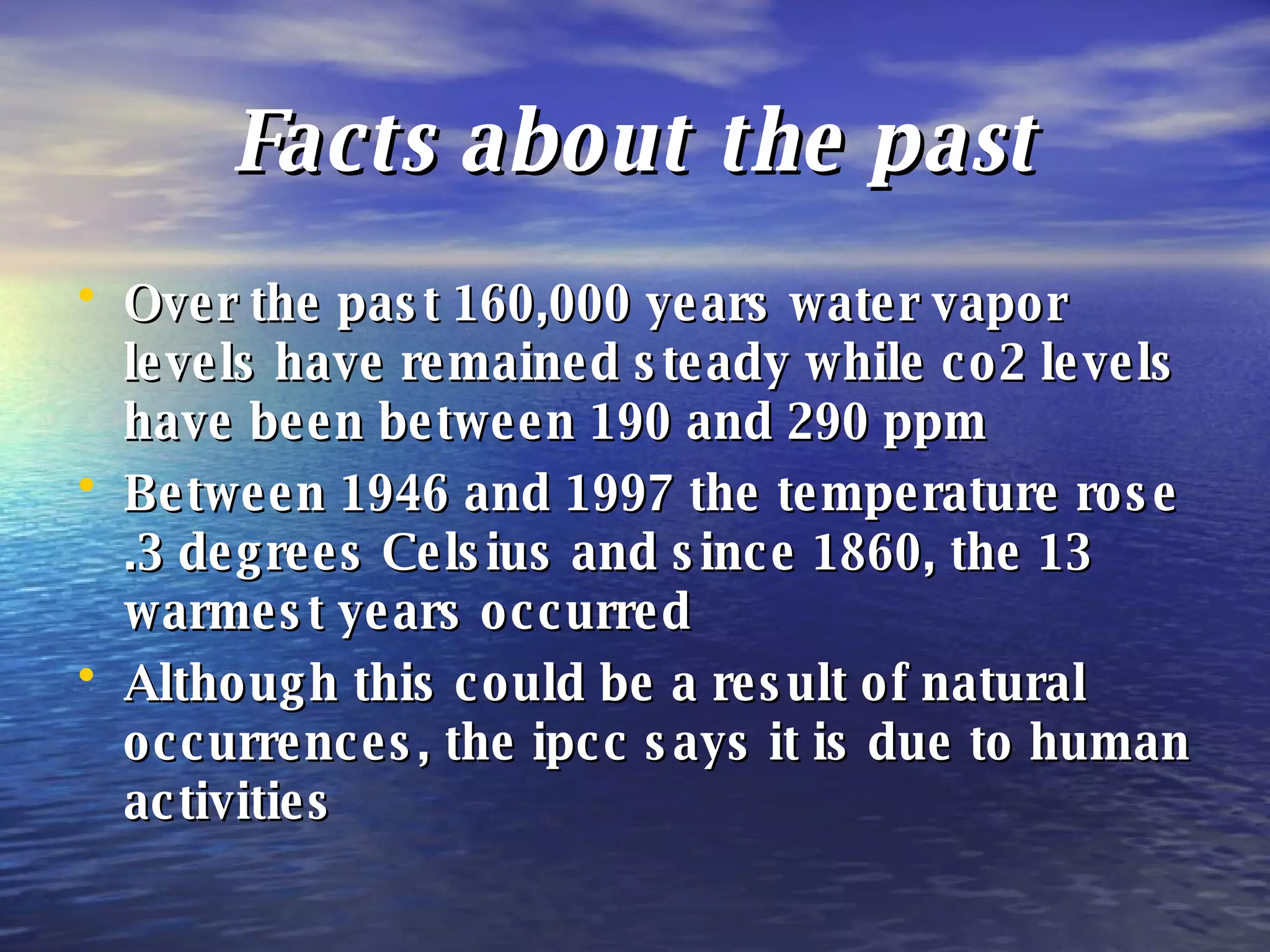 Facts about the past Over the past 160,000 years water vapor levels have remained steady while co2 levels have been between 190 and 290 ppm Between 1946 and 1997 the temperature rose .3 degrees Celsius and since 1860, the 13 warmest years occurred Although this could be a result of natural occurrences, the ipcc says it is due to human activities 