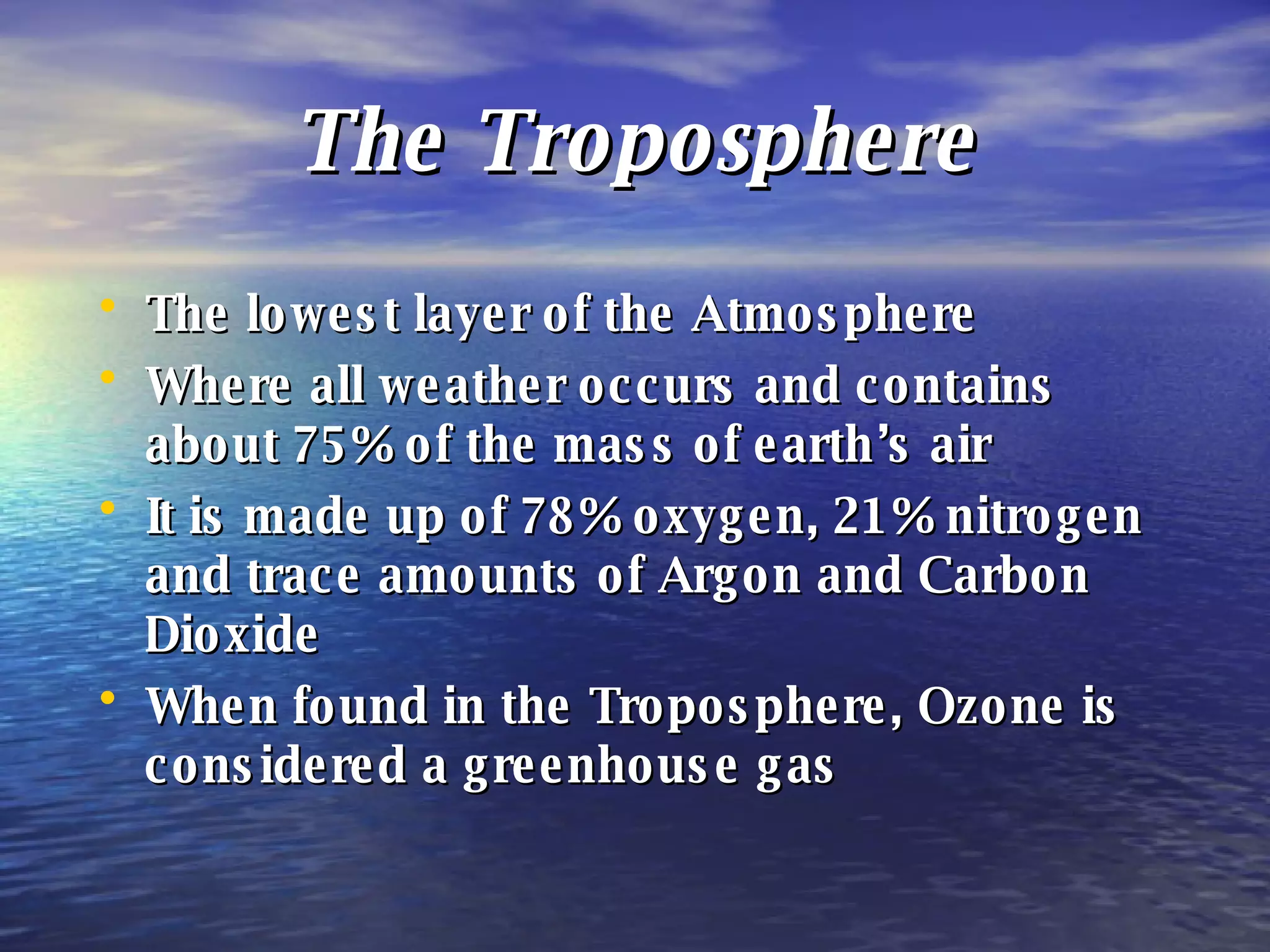 The Troposphere The lowest layer of the Atmosphere Where all weather occurs and contains about 75% of the mass of earth’s air It is made up of 78% oxygen, 21% nitrogen and trace amounts of Argon and Carbon Dioxide When found in the Troposphere, Ozone is considered a greenhouse gas 