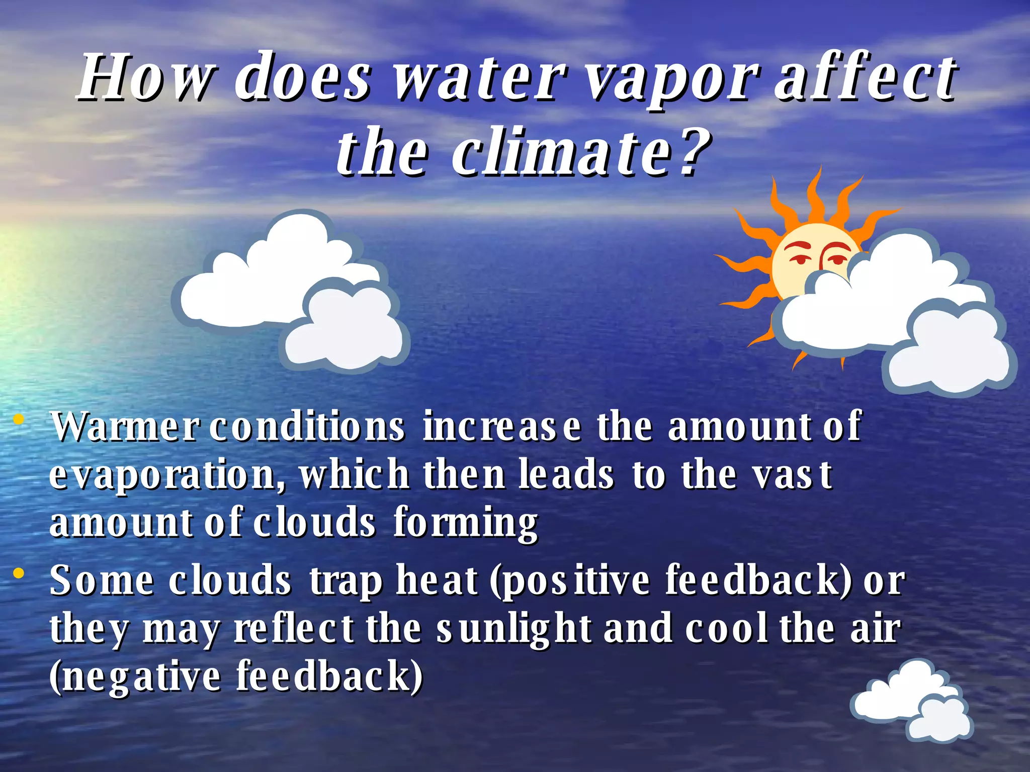 How does water vapor affect the climate? Warmer conditions increase the amount of evaporation, which then leads to the vast amount of clouds forming Some clouds trap heat (positive feedback) or they may reflect the sunlight and cool the air (negative feedback) 