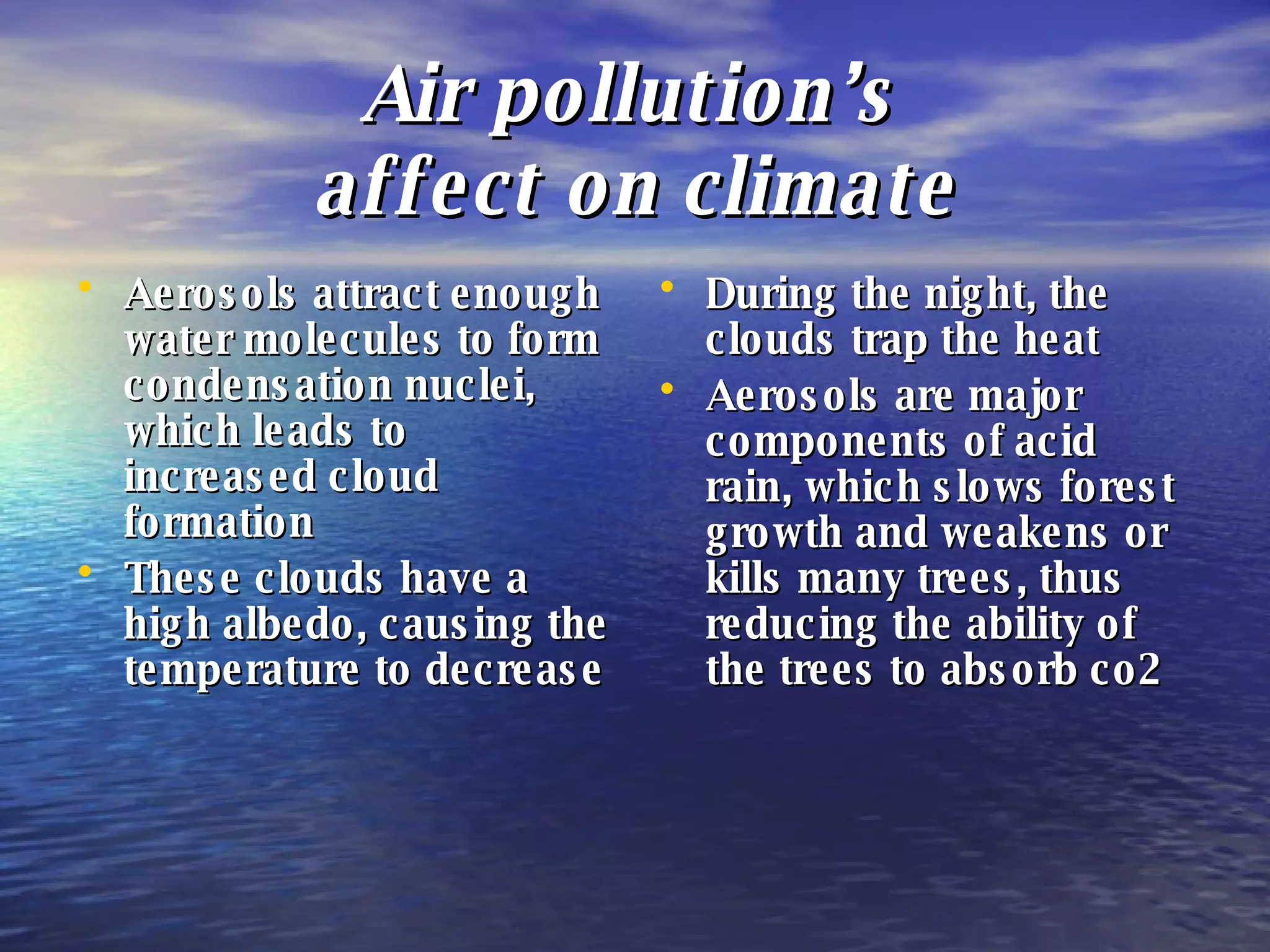 Air pollution’s  affect on climate Aerosols attract enough water molecules to form condensation nuclei, which leads to increased cloud formation These clouds have a high albedo, causing the temperature to decrease During the night, the clouds trap the heat  Aerosols are major components of acid rain, which slows forest growth and weakens or kills many trees, thus reducing the ability of the trees to absorb co2 