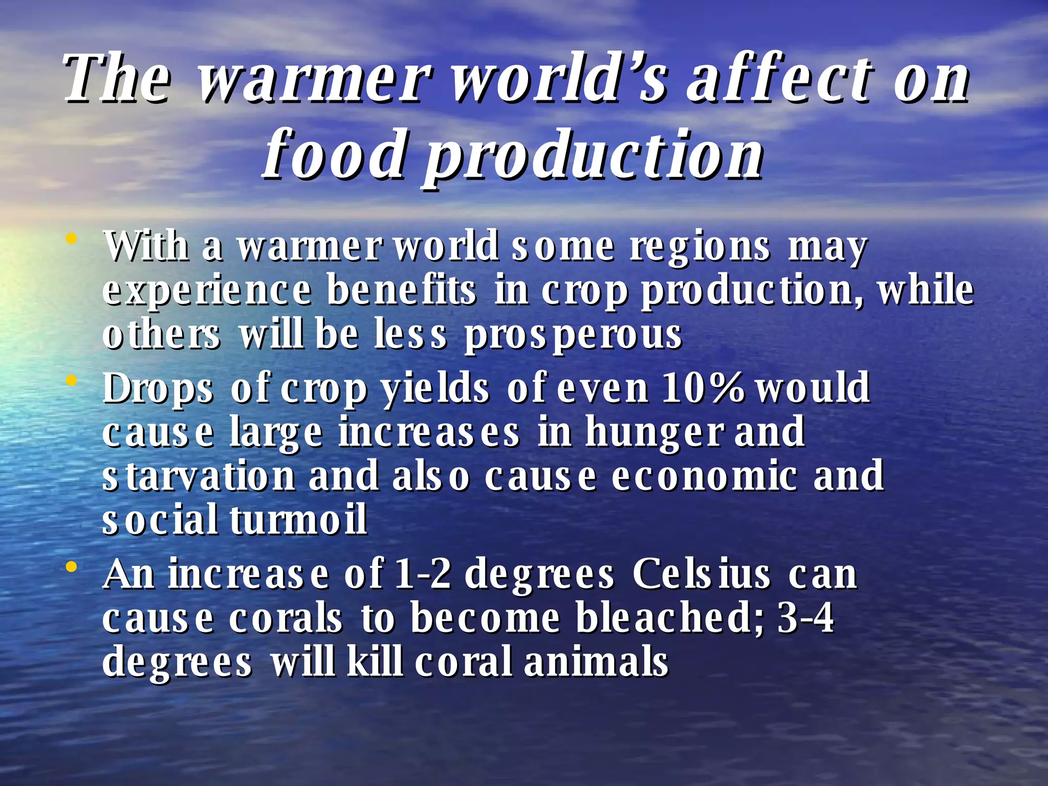 The warmer world’s affect on food production With a warmer world some regions may experience benefits in crop production, while others will be less prosperous Drops of crop yields of even 10% would cause large increases in hunger and starvation and also cause economic and social turmoil An increase of 1-2 degrees Celsius can cause corals to become bleached; 3-4 degrees will kill coral animals 