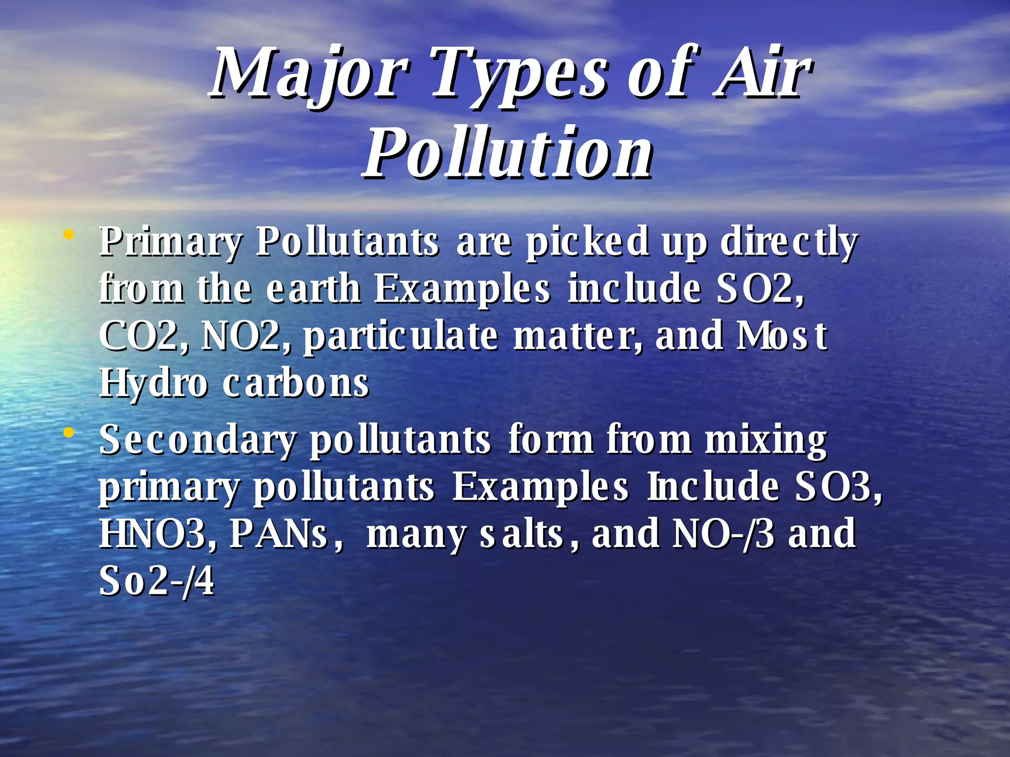 Major Types of Air Pollution Primary Pollutants are picked up directly from the earth Examples include SO2, CO2, NO2, particulate matter, and Most Hydro carbons Secondary pollutants form from mixing primary pollutants Examples Include SO3, HNO3, PANs,  many salts, and NO-/3 and So2-/4  