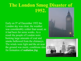 The London Smog Disaster of 1952. Early on 5 th  of December 1952 the London sky was clear, the weather was considerably colder than usual, as it had been for some weeks. As a result the people of London were burning large amounts of coal and smoke bellowed from the chimneys. The winds were light and the air near the ground was moist, conditions ideal for formation of  radiation fog .   