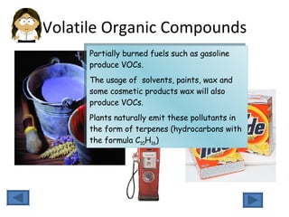 Volatile Organic Compounds Partially burned fuels such as gasoline produce VOCs.  The usage of  solvents, paints, wax and some cosmetic products wax will also produce VOCs.  Plants naturally emit these pollutants in the form of terpenes (hydrocarbons with the formula C 10 H 16 ) 