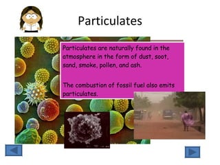 Particulates Particulates are naturally found in the atmosphere in the form of dust, soot, sand, smoke, pollen, and ash.  The combustion of fossil fuel also emits particulates. 