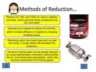 Methods of Reduction… Reduce CO, NO x  and VOCs by using a catalytic converter, which converts these compounds into CO 2  and water. Use lean burn engines to reduce CO and NO x , which increase efficiency of engines by reducing throttling losses. Removing sulfur from fossil fuels such as coal and using  in power plants will decrease SO 2  emissions. The level of particulates can be greatly reduced by using sedimentation chambers, which purifies the air, and electrostatic precipitation, which also removes particulates from flowing gases. 