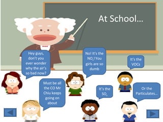At School… Hey guys, don’t you ever wonder why the air’s so bad now? Must be all the CO Mr Chiu keeps going on about No! It’s the NO x !   You girls are so dumb It’s the SO x It’s the VOCs Or the Particulates… 